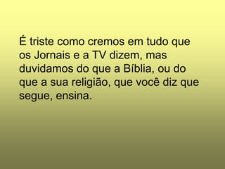 É triste como cremos em tudo que
os Jornais e a TV dizem, mas
duvidamos do que a Bíblia, ou do
que a sua religião, que você diz que
segue, ensina.
 