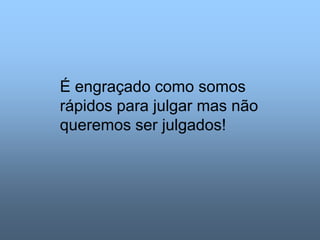 É engraçado como somos
rápidos para julgar mas não
queremos ser julgados!
 