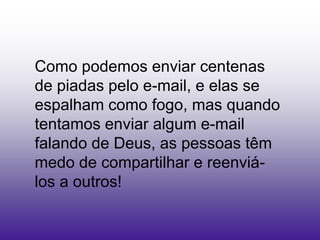 Como podemos enviar centenas
de piadas pelo e-mail, e elas se
espalham como fogo, mas quando
tentamos enviar algum e-mail
falando de Deus, as pessoas têm
medo de compartilhar e reenviá-
los a outros!
 