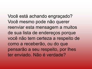 Você está achando engraçado?
Você mesmo pode não querer
reenviar esta mensagem a muitos
de sua lista de endereços porque
você não tem certeza a respeito de
como a receberão, ou do que
pensarão a seu respeito, por lhes
ter enviado. Não é verdade?
 