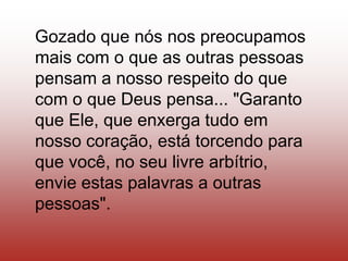 Gozado que nós nos preocupamos
mais com o que as outras pessoas
pensam a nosso respeito do que
com o que Deus pensa... "Garanto
que Ele, que enxerga tudo em
nosso coração, está torcendo para
que você, no seu livre arbítrio,
envie estas palavras a outras
pessoas".
 