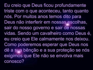 Eu creio que Deus ficou profundamente
triste com o que aconteceu, tanto quanto
nós. Por muitos anos temos dito para
Deus não interferir em nossas escolhas,
sair do nosso governo e sair de nossas
vidas. Sendo um cavalheiro como Deus é,
eu creio que Ele calmamente nos deixou.
Como poderemos esperar que Deus nos
dê a sua bênção e a sua proteção se nós
exigimos que Ele não se envolva mais
conosco?
 