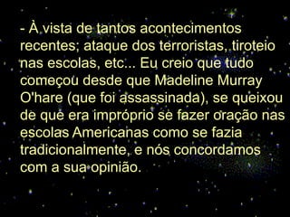 - À vista de tantos acontecimentos
recentes; ataque dos terroristas, tiroteio
nas escolas, etc... Eu creio que tudo
começou desde que Madeline Murray
O'hare (que foi assassinada), se queixou
de que era impróprio se fazer oração nas
escolas Americanas como se fazia
tradicionalmente, e nós concordamos
com a sua opinião.
 