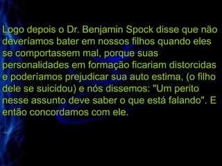 Logo depois o Dr. Benjamin Spock disse que não
deveríamos bater em nossos filhos quando eles
se comportassem mal, porque suas
personalidades em formação ficariam distorcidas
e poderíamos prejudicar sua auto estima, (o filho
dele se suicidou) e nós dissemos: "Um perito
nesse assunto deve saber o que está falando". E
então concordamos com ele.
 