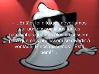 - ...Então, foi dito que deveríamos
      dar aos nossos filhos tantas
camisinhas quantas eles quisessem,
para que eles pudessem se divertir à
  vontade. E nós dissemos: "Está
                bem!" ...
 