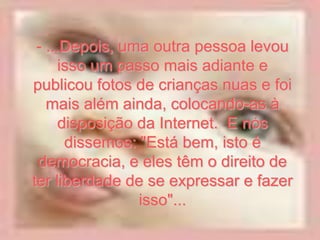 - ...Depois, uma outra pessoa levou
      isso um passo mais adiante e
publicou fotos de crianças nuas e foi
   mais além ainda, colocando-as à
      disposição da Internet. E nós
       dissemos: "Está bem, isto é
 democracia, e eles têm o direito de
ter liberdade de se expressar e fazer
                 isso"...
 