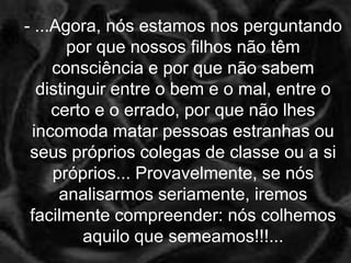 - ...Agora, nós estamos nos perguntando
       por que nossos filhos não têm
     consciência e por que não sabem
  distinguir entre o bem e o mal, entre o
     certo e o errado, por que não lhes
 incomoda matar pessoas estranhas ou
 seus próprios colegas de classe ou a si
     próprios... Provavelmente, se nós
      analisarmos seriamente, iremos
 facilmente compreender: nós colhemos
         aquilo que semeamos!!!...
 