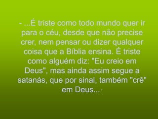 - ...É triste como todo mundo quer ir
 para o céu, desde que não precise
 crer, nem pensar ou dizer qualquer
  coisa que a Bíblia ensina. É triste
    como alguém diz: "Eu creio em
  Deus", mas ainda assim segue a
satanás, que por sinal, também "crê"
               em Deus... “
 
