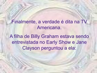 Finalmente, a verdade é dita na TV
           Americana.
A filha de Billy Graham estava sendo
 entrevistada no Early Show e Jane
       Clayson perguntou a ela:
 