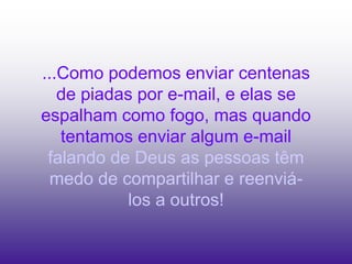 ...Como podemos enviar centenas
   de piadas por e-mail, e elas se
espalham como fogo, mas quando
   tentamos enviar algum e-mail
 falando de Deus as pessoas têm
  medo de compartilhar e reenviá-
           los a outros!
 