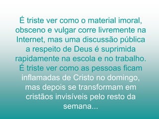 É triste ver como o material imoral,
obsceno e vulgar corre livremente na
Internet, mas uma discussão pública
    a respeito de Deus é suprimida
rapidamente na escola e no trabalho.
 É triste ver como as pessoas ficam
  inflamadas de Cristo no domingo,
   mas depois se transformam em
    cristãos invisíveis pelo resto da
               semana...
 
