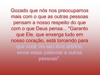 Gozado que nós nos preocupamos
mais com o que as outras pessoas
 pensam a nosso respeito do que
com o que Deus pensa... "Garanto
  que Ele, que enxerga tudo em
nosso coração, está torcendo para
  que você, no seu livre arbítrio,
  envie estas palavras a outras
            pessoas".
 