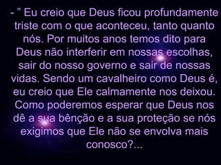 - ” Eu creio que Deus ficou profundamente
 triste com o que aconteceu, tanto quanto
    nós. Por muitos anos temos dito para
  Deus não interferir em nossas escolhas,
  sair do nosso governo e sair de nossas
vidas. Sendo um cavalheiro como Deus é,
 eu creio que Ele calmamente nos deixou.
 Como poderemos esperar que Deus nos
 dê a sua bênção e a sua proteção se nós
   exigimos que Ele não se envolva mais
                conosco?...
 