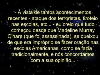 - À vista de tantos acontecimentos
recentes - ataque dos terroristas, tiroteio
  nas escolas, etc... - eu creio que tudo
 começou desde que Madeline Murray
O'hare (que foi assassinada), se queixou
de que era impróprio se fazer oração nas
    escolas Americanas, como se fazia
  tradicionalmente, e nós concordamos
            com a sua opinião...
 