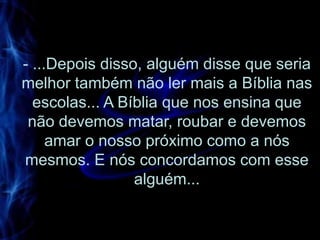 - ...Depois disso, alguém disse que seria
melhor também não ler mais a Bíblia nas
  escolas... A Bíblia que nos ensina que
 não devemos matar, roubar e devemos
     amar o nosso próximo como a nós
mesmos. E nós concordamos com esse
                 alguém...
 