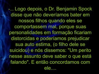 -... Logo depois, o Dr. Benjamin Spock
 disse que não deveríamos bater em
     nossos filhos quando eles se
   comportassem mal, porque suas
personalidades em formação ficariam
 distorcidas e poderíamos prejudicar
    sua auto estima, (o filho dele se
suicidou) e nós dissemos: "Um perito
nesse assunto deve saber o que está
 falando". E então concordamos com
                 ele....
 