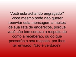 Você está achando engraçado?
   Você mesmo pode não querer
 reenviar esta mensagem a muitos
 de sua lista de endereços, porque
você não tem certeza a respeito de
   como a receberão, ou do que
 pensarão a seu respeito, por lhes
   ter enviado. Não é verdade?
 