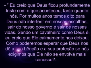 - ” Eu creio que Deus ficou profundamente
 triste com o que aconteceu, tanto quanto
    nós. Por muitos anos temos dito para
  Deus não interferir em nossas escolhas,
  sair do nosso governo e sair de nossas
vidas. Sendo um cavalheiro como Deus é,
 eu creio que Ele calmamente nos deixou.
 Como poderemos esperar que Deus nos
 dê a sua bênção e a sua proteção se nós
   exigimos que Ele não se envolva mais
                conosco?...
 