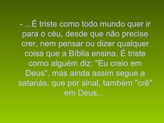 - ...É triste como todo mundo quer ir
 para o céu, desde que não precise
 crer, nem pensar ou dizer qualquer
  coisa que a Bíblia ensina. É triste
    como alguém diz: "Eu creio em
  Deus", mas ainda assim segue a
satanás, que por sinal, também "crê"
               em Deus... “
 