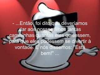 - ...Então, foi dito que deveríamos
      dar aos nossos filhos tantas
camisinhas quantas eles quisessem,
para que eles pudessem se divertir à
  vontade. E nós dissemos: "Está
                bem!" ...
 