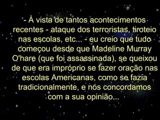 - À vista de tantos acontecimentos
recentes - ataque dos terroristas, tiroteio
  nas escolas, etc... - eu creio que tudo
 começou desde que Madeline Murray
O'hare (que foi assassinada), se queixou
de que era impróprio se fazer oração nas
    escolas Americanas, como se fazia
  tradicionalmente, e nós concordamos
            com a sua opinião...
 