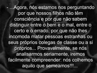 - ...Agora, nós estamos nos perguntando
por que nossos filhos não têm
consciência e por que não sabem
distinguir entre o bem e o mal, entre o
certo e o errado, por que não lhes
incomoda matar pessoas estranhas ou
seus próprios colegas de classe ou a si
próprios... Provavelmente, se nós
analisarmos seriamente, iremos
facilmente compreender: nós colhemos
aquilo que semeamos!!!...
 