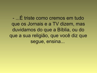 - ...É triste como cremos em tudo
que os Jornais e a TV dizem, mas
duvidamos do que a Bíblia, ou do
que a sua religião, que você diz que
segue, ensina...
 