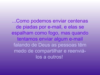 ...Como podemos enviar centenas
de piadas por e-mail, e elas se
espalham como fogo, mas quando
tentamos enviar algum e-mail
falando de Deus as pessoas têm
medo de compartilhar e reenviá-
los a outros!
 
