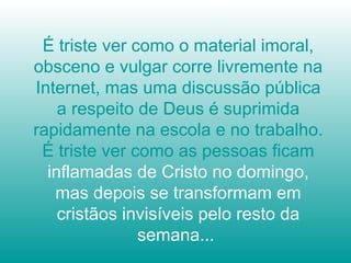 É triste ver como o material imoral,
obsceno e vulgar corre livremente na
Internet, mas uma discussão pública
a respeito de Deus é suprimida
rapidamente na escola e no trabalho.
É triste ver como as pessoas ficam
inflamadas de Cristo no domingo,
mas depois se transformam em
cristãos invisíveis pelo resto da
semana...
 