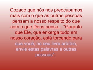 Gozado que nós nos preocupamos
mais com o que as outras pessoas
pensam a nosso respeito do que
com o que Deus pensa... "Garanto
que Ele, que enxerga tudo em
nosso coração, está torcendo para
que você, no seu livre arbítrio,
envie estas palavras a outras
pessoas".
 