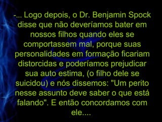 -... Logo depois, o Dr. Benjamin Spock
disse que não deveríamos bater em
nossos filhos quando eles se
comportassem mal, porque suas
personalidades em formação ficariam
distorcidas e poderíamos prejudicar
sua auto estima, (o filho dele se
suicidou) e nós dissemos: "Um perito
nesse assunto deve saber o que está
falando". E então concordamos com
ele....
 