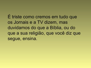 É triste como cremos em tudo que
os Jornais e a TV dizem, mas
duvidamos do que a Bíblia, ou do
que a sua religião, que você diz que
segue, ensina.
 