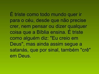 É triste como todo mundo quer ir
para o céu, desde que não precise
crer, nem pensar ou dizer qualquer
coisa que a Bíblia ensina. É triste
como alguém diz: "Eu creio em
Deus", mas ainda assim segue a
satanás, que por sinal, também "crê"
em Deus.
 
