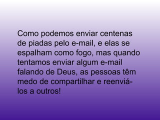 Como podemos enviar centenas
de piadas pelo e-mail, e elas se
espalham como fogo, mas quando
tentamos enviar algum e-mail
falando de Deus, as pessoas têm
medo de compartilhar e reenviá-
los a outros!
 