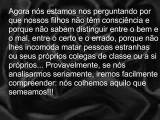 Agora nós estamos nos perguntando por que nossos filhos não têm consciência e porque não sabem distinguir entre o bem e o mal, entre o certo e o errado, porque não lhes incomoda matar pessoas estranhas ou seus próprios colegas de classe ou a si próprios... Provavelmente, se nós analisarmos seriamente, iremos facilmente compreender: nós colhemos aquilo que semeamos!!!  