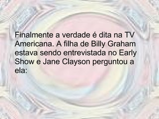 Finalmente a verdade é dita na TV Americana. A filha de Billy Graham estava sendo entrevistada no Early Show e Jane Clayson perguntou a ela:  