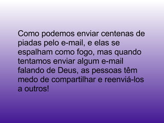 Como podemos enviar centenas de piadas pelo e-mail, e elas se espalham como fogo, mas quando tentamos enviar algum e-mail falando de Deus, as pessoas têm medo de compartilhar e reenviá-los a outros!  