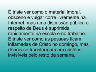 É triste ver como o material imoral, obsceno e vulgar corre livremente na Internet, mas uma discussão pública a respeito de Deus é suprimida rapidamente na escola e no trabalho. É triste ver como as pessoas ficam inflamadas de Cristo no domingo, mas depois se transformam em cristãos invisíveis pelo resto da semana.  