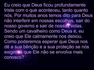 Eu creio que Deus ficou profundamente triste com o que aconteceu, tanto quanto nós. Por muitos anos temos dito para Deus não interferir em nossas escolhas, sair do nosso governo e sair de nossas vidas. Sendo um cavalheiro como Deus é, eu creio que Ele calmamente nos deixou. Como poderemos esperar que Deus nos dê a sua bênção e a sua proteção se nós exigimos que Ele não se envolva mais conosco? 
