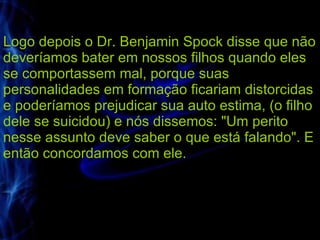 Logo depois o Dr. Benjamin Spock disse que não deveríamos bater em nossos filhos quando eles se comportassem mal, porque suas personalidades em formação ficariam distorcidas e poderíamos prejudicar sua auto estima, (o filho dele se suicidou) e nós dissemos: "Um perito nesse assunto deve saber o que está falando". E então concordamos com ele.  
