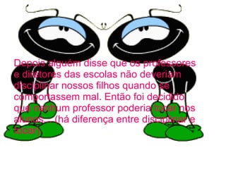 Depois alguém disse que os professores e diretores das escolas não deveriam disciplinar nossos filhos quando se comportassem mal. Então foi decidido que nenhum professor poderia tocar nos alunos... (há diferença entre disciplinar e tocar).   