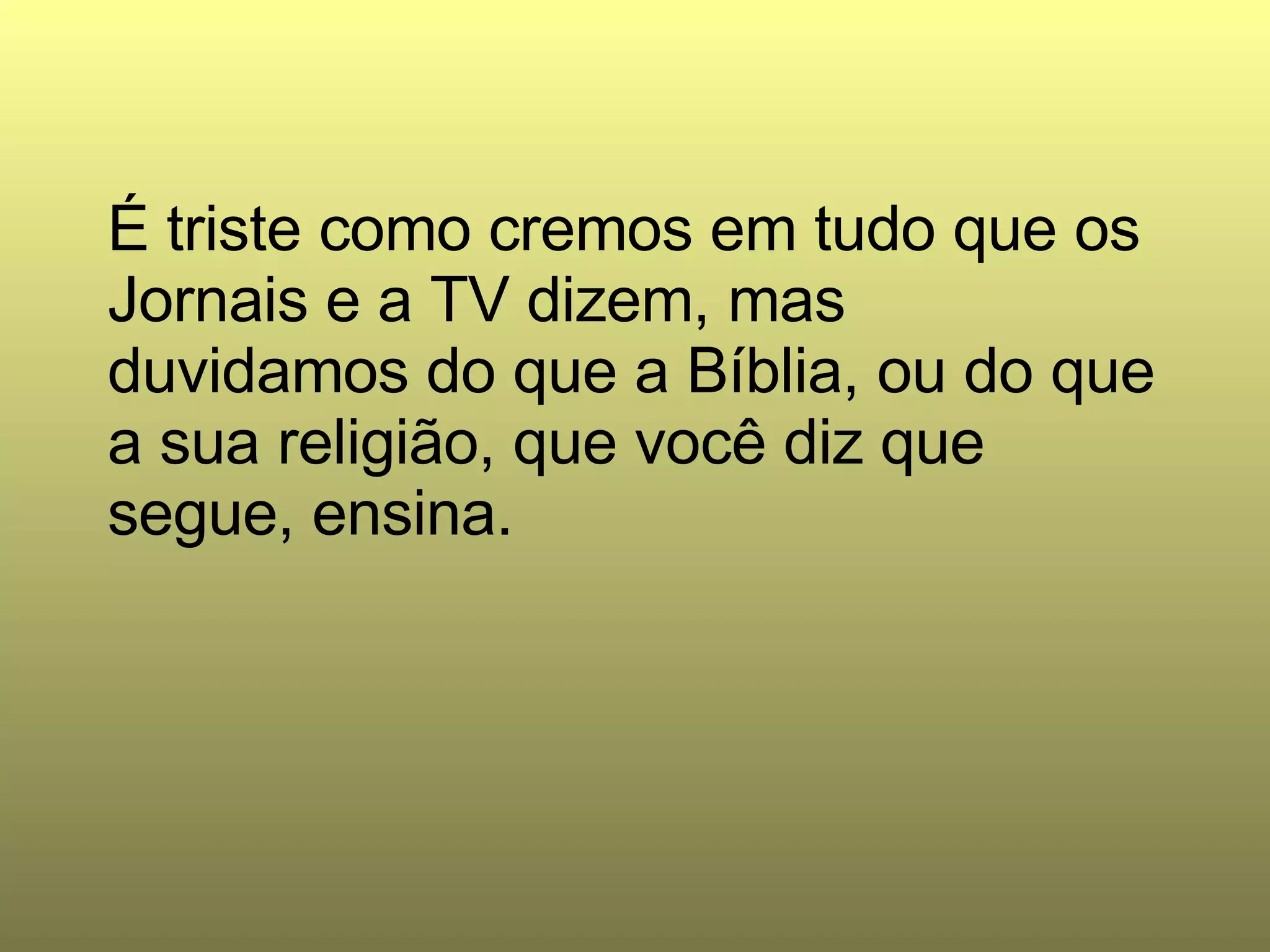 É triste como cremos em tudo que os Jornais e a TV dizem, mas duvidamos do que a Bíblia, ou do que a sua religião, que você diz que segue, ensina.  