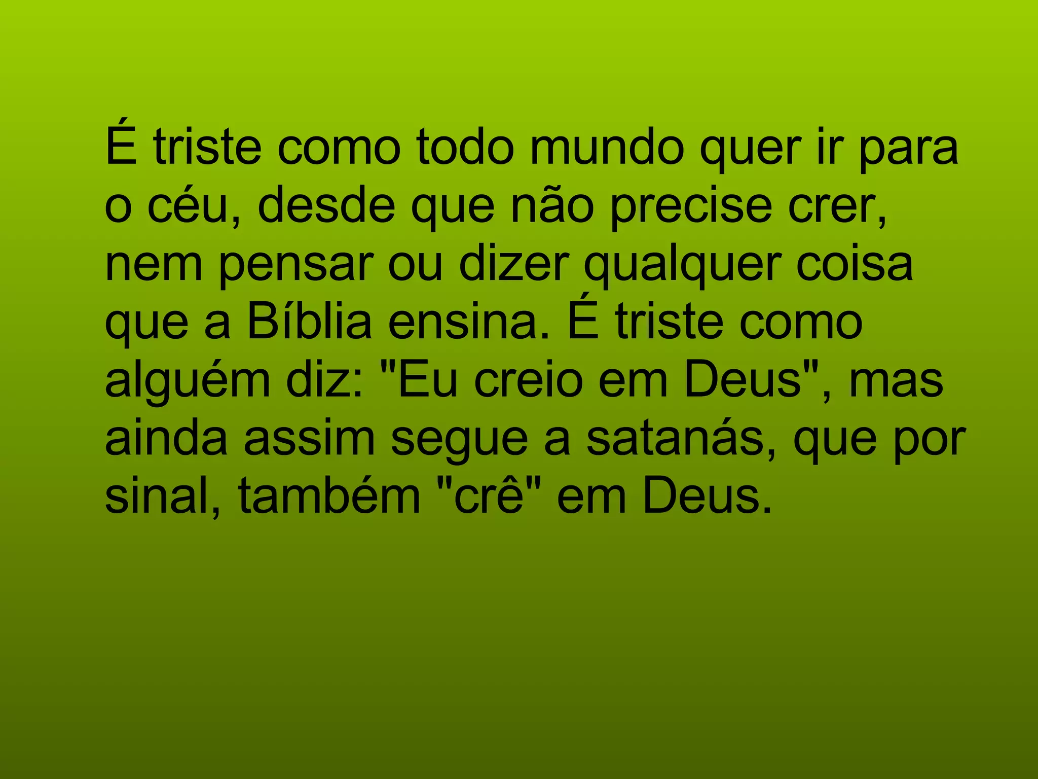 É triste como todo mundo quer ir para o céu, desde que não precise crer, nem pensar ou dizer qualquer coisa que a Bíblia ensina. É triste como alguém diz: "Eu creio em Deus", mas ainda assim segue a satanás, que por sinal, também "crê" em Deus.   