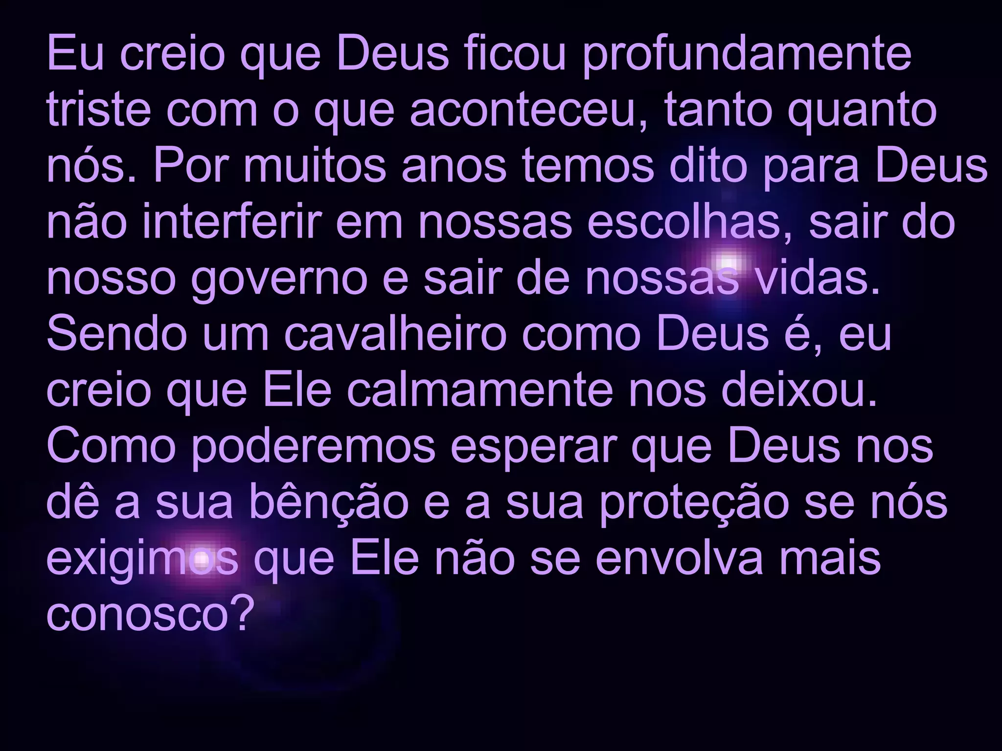 Eu creio que Deus ficou profundamente triste com o que aconteceu, tanto quanto nós. Por muitos anos temos dito para Deus não interferir em nossas escolhas, sair do nosso governo e sair de nossas vidas. Sendo um cavalheiro como Deus é, eu creio que Ele calmamente nos deixou. Como poderemos esperar que Deus nos dê a sua bênção e a sua proteção se nós exigimos que Ele não se envolva mais conosco? 