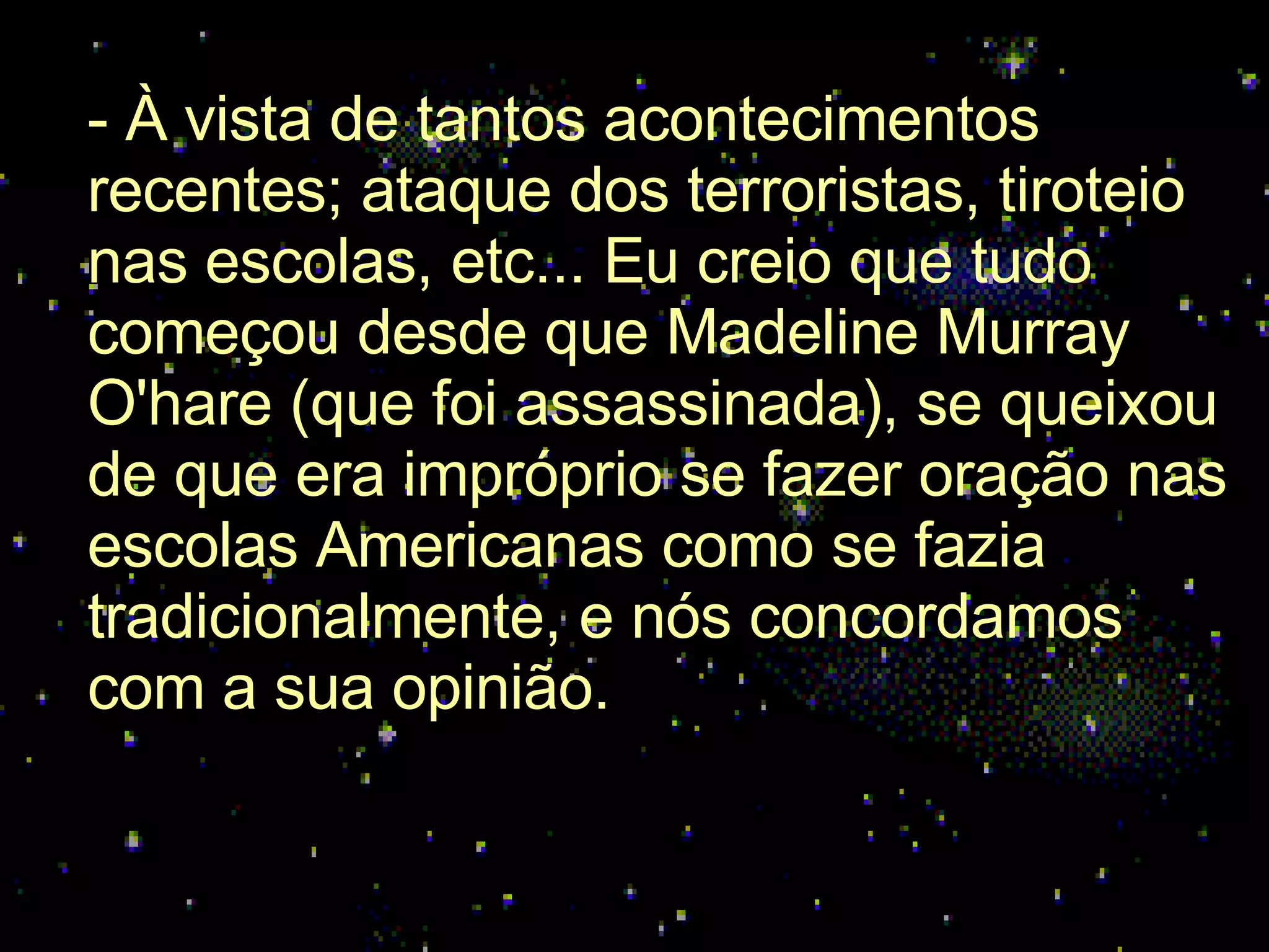 - À vista de tantos acontecimentos recentes; ataque dos terroristas, tiroteio nas escolas, etc... Eu creio que tudo começou desde que Madeline Murray O'hare (que foi assassinada), se queixou de que era impróprio se fazer oração nas escolas Americanas como se fazia tradicionalmente, e nós concordamos com a sua opinião.  