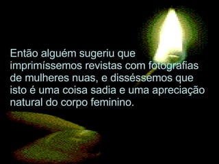 Então alguém sugeriu que imprimíssemos revistas com fotografias de mulheres nuas, e disséssemos que isto é uma coisa sadia e uma apreciação natural do corpo feminino.  