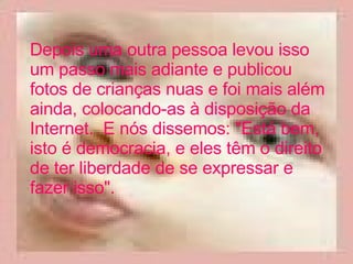 Depois uma outra pessoa levou isso um passo mais adiante e publicou fotos de crianças nuas e foi mais além ainda, colocando-as à disposição da Internet.  E nós dissemos: "Está bem, isto é democracia, e eles têm o direito de ter liberdade de se expressar e fazer isso".  