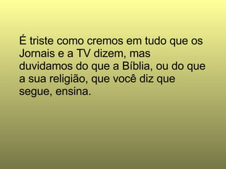 É triste como cremos em tudo que os Jornais e a TV dizem, mas duvidamos do que a Bíblia, ou do que a sua religião, que você diz que segue, ensina.  