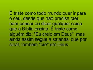 É triste como todo mundo quer ir para o céu, desde que não precise crer, nem pensar ou dizer qualquer coisa que a Bíblia ensina. É triste como alguém diz: "Eu creio em Deus", mas ainda assim segue a satanás, que por sinal, também "crê" em Deus.   