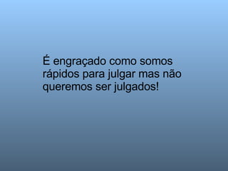 É engraçado como somos rápidos para julgar mas não queremos ser julgados!  